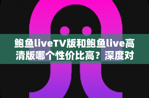鲍鱼liveTV版和鲍鱼live高清版哪个性价比高?深度对比解析与选购指南 鲍鱼liveTV版和鲍鱼live高清版哪个性价比高?深度对比解析与选购指南