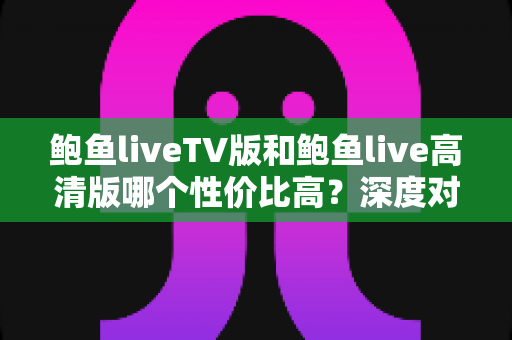 鲍鱼liveTV版和鲍鱼live高清版哪个性价比高?深度对比解析与选购指南 鲍鱼liveTV版和鲍鱼live高清版哪个性价比高?深度对比解析与选购指南