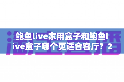鲍鱼live家用盒子和鲍鱼live盒子哪个更适合客厅?2025年深度对比评测与选购指南 鲍鱼live家用盒子和鲍鱼live盒子哪个更适合客厅?2025年深度对比评测与选购指南