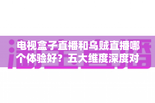 电视盒子直播和乌贼直播哪个体验好？五大维度深度对比，帮你找到最适合的家庭大屏直播方案