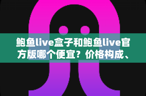 鲍鱼live盒子和鲍鱼live官方版哪个便宜？价格构成、隐藏成本与选购建议全解析