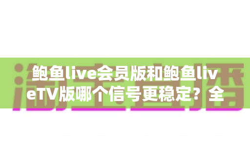 鲍鱼live会员版和鲍鱼liveTV版哪个信号更稳定?全方位对比解析与选购指南 鲍鱼live会员版和鲍鱼liveTV版哪个信号更稳定?全方位对比解析与选购指南