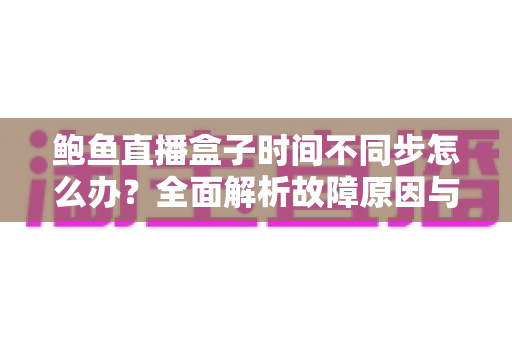 鲍鱼直播盒子时间不同步怎么办?全面解析故障原因与实用解决方案 鲍鱼直播盒子时间不同步怎么办?全面解析故障原因与实用解决方案