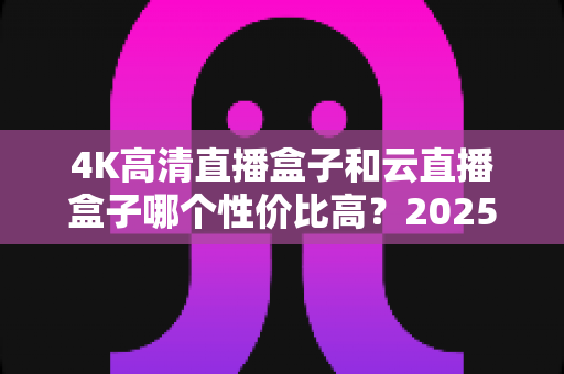 4K高清直播盒子和云直播盒子哪个性价比高?2025最新选购指南,看完再买不踩坑 4K高清直播盒子和云直播盒子哪个性价比高?2025最新选购指南,看完再买不踩坑