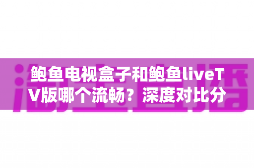 鲍鱼电视盒子和鲍鱼liveTV版哪个流畅?深度对比分析与选购全指南 鲍鱼电视盒子和鲍鱼liveTV版哪个流畅?深度对比分析与选购全指南