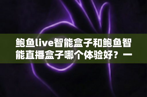 鲍鱼live智能盒子和鲍鱼智能直播盒子哪个体验好？一篇讲透选购逻辑的深度对比指南