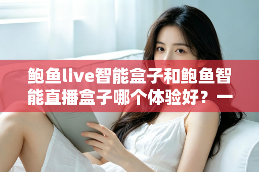 鲍鱼live智能盒子和鲍鱼智能直播盒子哪个体验好？一篇讲透选购逻辑的深度对比指南