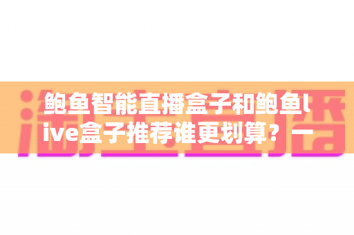鲍鱼智能直播盒子和鲍鱼live盒子推荐谁更划算？一文看懂选购指南与性价比深度解析