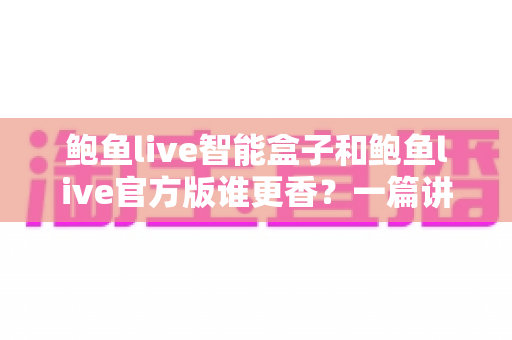 鲍鱼live智能盒子和鲍鱼live官方版谁更香？一篇讲透选版逻辑的深度对比指南