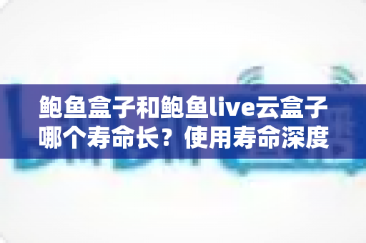 鲍鱼盒子和鲍鱼live云盒子哪个寿命长?使用寿命深度对比与延长寿命的实用保养指南 鲍鱼盒子和鲍鱼live云盒子哪个寿命长?使用寿命深度对比与延长寿命的实用保养指南