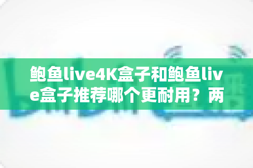 鲍鱼live4K盒子和鲍鱼live盒子推荐哪个更耐用？两款热门电视盒子耐用性深度对比与选购全攻略