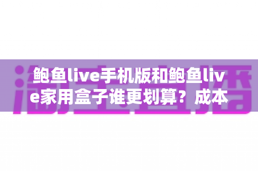 鲍鱼live手机版和鲍鱼live家用盒子谁更划算？成本、体验与选购建议全面解析