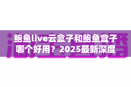 鲍鱼live云盒子和鲍鱼盒子哪个好用?2025最新深度对比评测与家庭选购指南 鲍鱼live云盒子和鲍鱼盒子哪个好用?2025最新深度对比评测与家庭选购指南