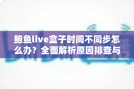 鲍鱼live盒子时间不同步怎么办?全面解析原因排查与高效解决方法 鲍鱼live盒子时间不同步怎么办?全面解析原因排查与高效解决方法