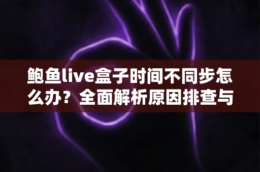 鲍鱼live盒子时间不同步怎么办?全面解析原因排查与高效解决方法 鲍鱼live盒子时间不同步怎么办?全面解析原因排查与高效解决方法