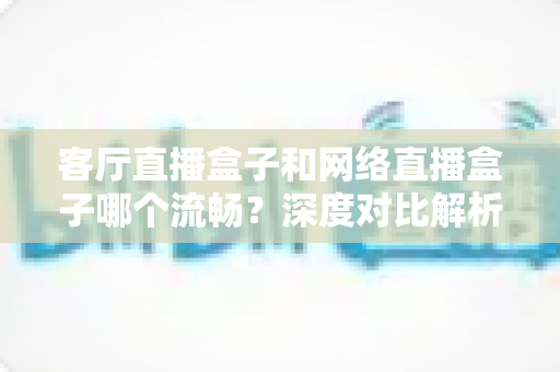 客厅直播盒子和网络直播盒子哪个流畅？深度对比解析助你选对家庭观影神器