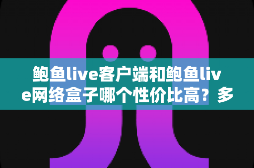 鲍鱼live客户端和鲍鱼live网络盒子哪个性价比高？多维度深度对比帮你选对不选贵