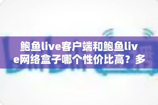 鲍鱼live客户端和鲍鱼live网络盒子哪个性价比高？多维度深度对比帮你选对不选贵
