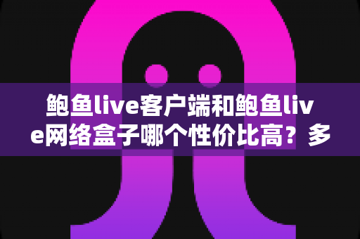 鲍鱼live客户端和鲍鱼live网络盒子哪个性价比高？多维度深度对比帮你选对不选贵