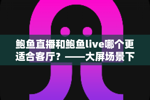 鲍鱼直播和鲍鱼live哪个更适合客厅?——大屏场景下两款直播平台的深度对比与选择指南 鲍鱼直播和鲍鱼live哪个更适合客厅?——大屏场景下两款直播平台的深度对比与选择指南
