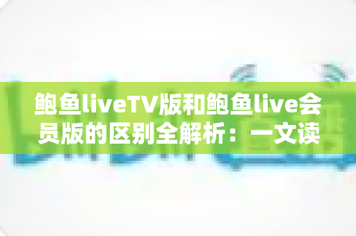 鲍鱼liveTV版和鲍鱼live会员版的区别全解析：一文读懂两大版本，选对版本畅享极致直播体验
