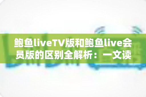鲍鱼liveTV版和鲍鱼live会员版的区别全解析：一文读懂两大版本，选对版本畅享极致直播体验