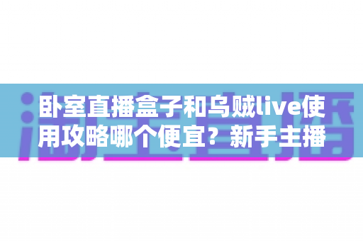 卧室直播盒子和乌贼live使用攻略哪个便宜?新手主播省钱选购与成本对比全指南 卧室直播盒子和乌贼live使用攻略哪个便宜?新手主播省钱选购与成本对比全指南