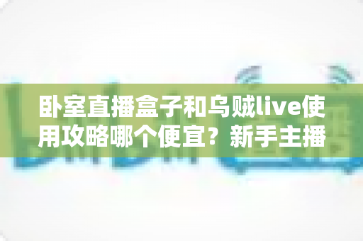 卧室直播盒子和乌贼live使用攻略哪个便宜？新手主播省钱选购与成本对比全指南