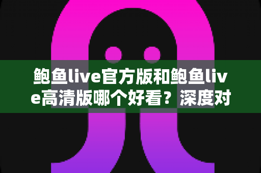 鲍鱼live官方版和鲍鱼live高清版哪个好看？深度对比评测，帮你选出最适合的观看版本