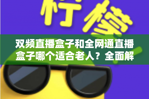 双频直播盒子和全网通直播盒子哪个适合老人?全面解析助你选对不踩坑 双频直播盒子和全网通直播盒子哪个适合老人?全面解析助你选对不踩坑