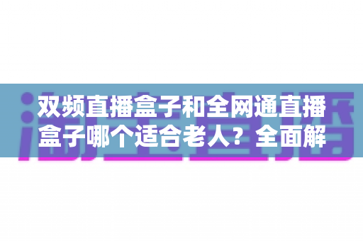 双频直播盒子和全网通直播盒子哪个适合老人?全面解析助你选对不踩坑 双频直播盒子和全网通直播盒子哪个适合老人?全面解析助你选对不踩坑