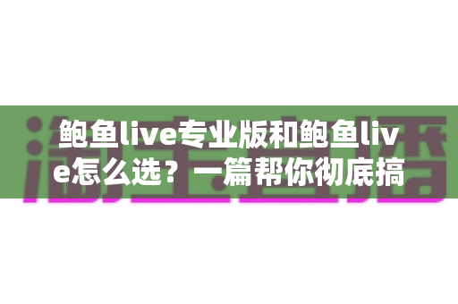 鲍鱼live专业版和鲍鱼live怎么选？一篇帮你彻底搞懂的深度对比指南