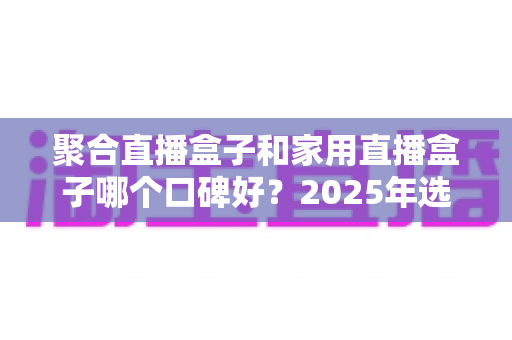 聚合直播盒子和家用直播盒子哪个口碑好？2025年选购指南深度解析，帮你避开选坑少走弯路