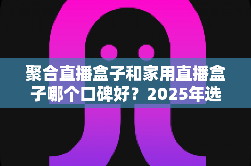 聚合直播盒子和家用直播盒子哪个口碑好？2025年选购指南深度解析，帮你避开选坑少走弯路