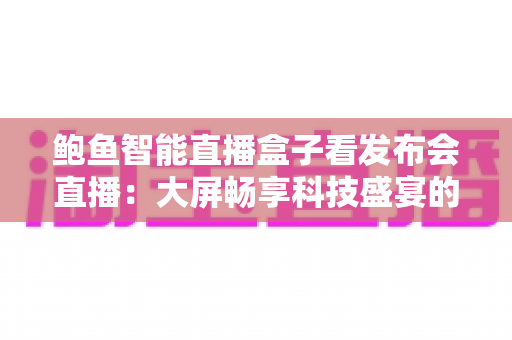 鲍鱼智能直播盒子看发布会直播:大屏畅享科技盛宴的全新方式 鲍鱼智能直播盒子看发布会直播:大屏畅享科技盛宴的全新方式