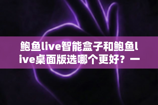 鲍鱼live智能盒子和鲍鱼live桌面版选哪个更好？一篇讲透的全方位对比指南