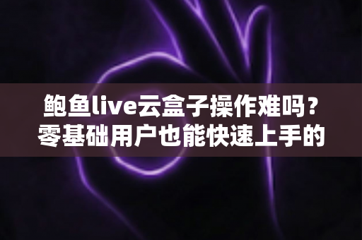 鲍鱼live云盒子操作难吗？零基础用户也能快速上手的影音设备全攻略