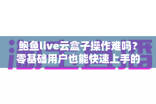 鲍鱼live云盒子操作难吗？零基础用户也能快速上手的影音设备全攻略