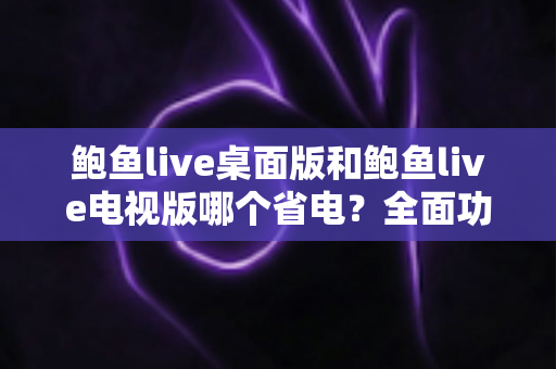 鲍鱼live桌面版和鲍鱼live电视版哪个省电？全面功耗对比与实用省电指南