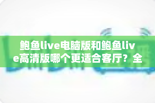鲍鱼live电脑版和鲍鱼live高清版哪个更适合客厅？全方位深度对比，助你轻松打造沉浸式家庭观影体验