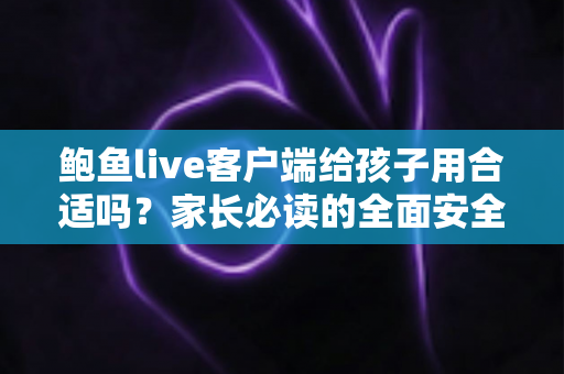 鲍鱼live客户端给孩子用合适吗？家长必读的全面安全分析与实用指南