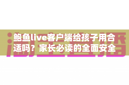 鲍鱼live客户端给孩子用合适吗？家长必读的全面安全分析与实用指南