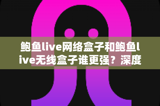 鲍鱼live网络盒子和鲍鱼live无线盒子谁更强？深度对比评测帮你选对不选贵