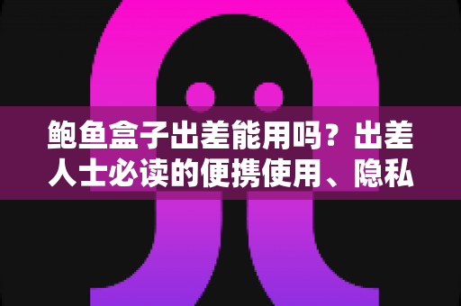 鲍鱼盒子出差能用吗？出差人士必读的便携使用、隐私保护与实用攻略全解析
