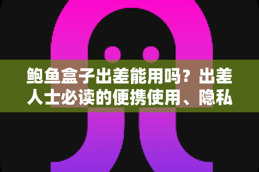 鲍鱼盒子出差能用吗？出差人士必读的便携使用、隐私保护与实用攻略全解析