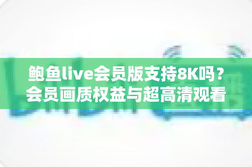 鲍鱼live会员版支持8K吗?会员画质权益与超高清观看体验全面解析 鲍鱼live会员版支持8K吗?会员画质权益与超高清观看体验全面解析
