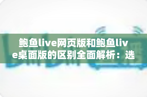 鲍鱼live网页版和鲍鱼live桌面版的区别全面解析:选择最适合你的使用方式 鲍鱼live网页版和鲍鱼live桌面版的区别全面解析:选择最适合你的使用方式