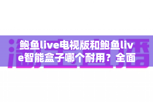 鲍鱼live电视版和鲍鱼live智能盒子哪个耐用?全面解析两大版本的寿命与稳定性差异 鲍鱼live电视版和鲍鱼live智能盒子哪个耐用?全面解析两大版本的寿命与稳定性差异