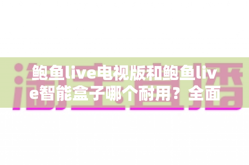 鲍鱼live电视版和鲍鱼live智能盒子哪个耐用?全面解析两大版本的寿命与稳定性差异 鲍鱼live电视版和鲍鱼live智能盒子哪个耐用?全面解析两大版本的寿命与稳定性差异