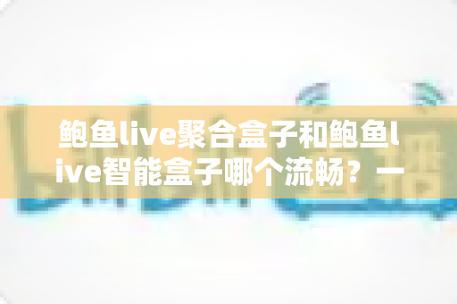 鲍鱼live聚合盒子和鲍鱼live智能盒子哪个流畅?一文看懂两款设备的真实差距,选购不再纠结 鲍鱼live聚合盒子和鲍鱼live智能盒子哪个流畅?一文看懂两款设备的真实差距,选购不再纠结